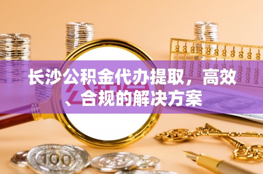 平泉长沙公积金代办提取，高效、合规的解决方案