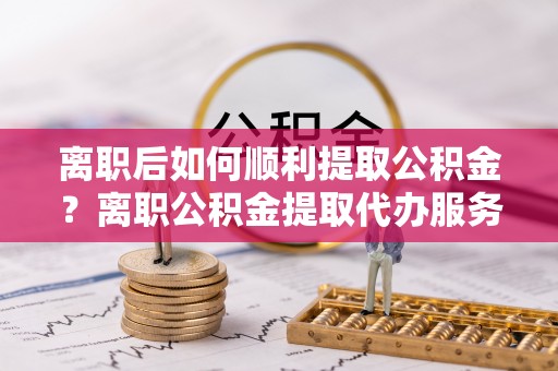 平泉离职后如何顺利提取公积金？离职公积金提取代办服务帮你搞定！