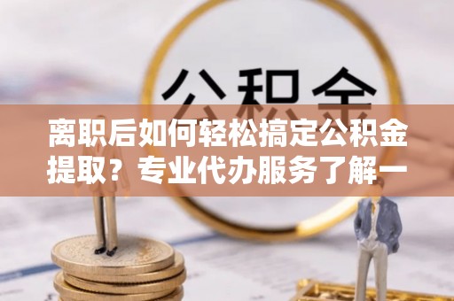 平泉离职后如何轻松搞定公积金提取？专业代办服务了解一下