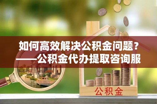 平泉如何高效解决公积金问题？——公积金代办提取咨询服务指南