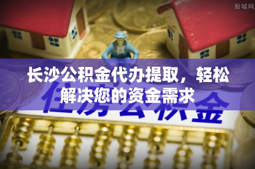 平泉长沙公积金代办提取，轻松解决您的资金需求