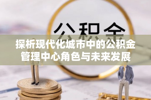 平泉探析现代化城市中的公积金管理中心角色与未来发展